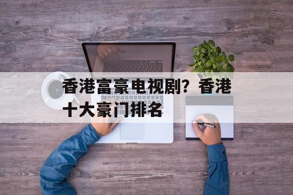 香港富豪电视剧？香港十大豪门排名-第1张图片-