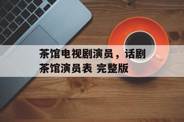 茶馆电视剧演员，话剧茶馆演员表 完整版-第1张图片-
