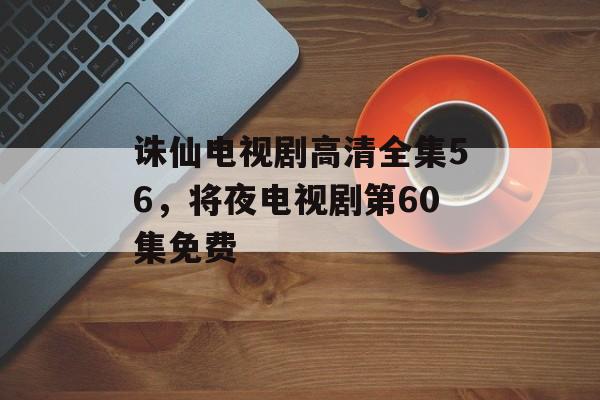 诛仙电视剧高清全集56，将夜电视剧第60集免费-第1张图片-