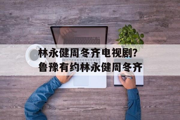林永健周冬齐电视剧？鲁豫有约林永健周冬齐-第1张图片-