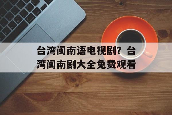 台湾闽南语电视剧？台湾闽南剧大全免费观看-第1张图片-