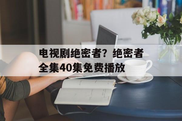 电视剧绝密者？绝密者全集40集免费播放-第1张图片-