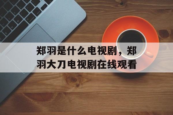 郑羽是什么电视剧，郑羽大刀电视剧在线观看-第1张图片-