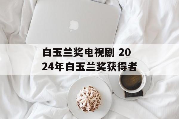 白玉兰奖电视剧 2024年白玉兰奖获得者-第1张图片-