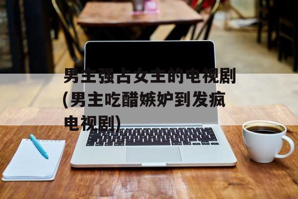 男主强占女主的电视剧(男主吃醋嫉妒到发疯电视剧)-第1张图片-