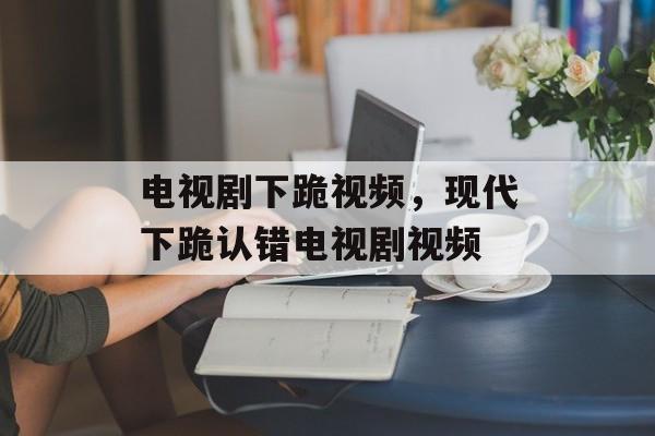 电视剧下跪视频，现代下跪认错电视剧视频-第1张图片-