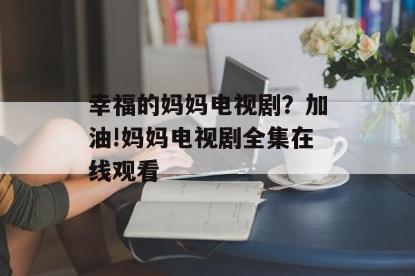 幸福的妈妈电视剧？加油!妈妈电视剧全集在线观看-第1张图片-