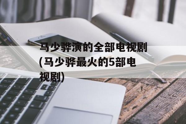 马少骅演的全部电视剧(马少骅最火的5部电视剧)-第1张图片-