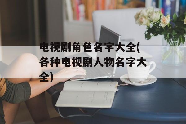 电视剧角色名字大全(各种电视剧人物名字大全)-第1张图片-
