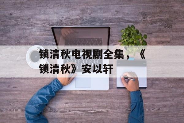 锁清秋电视剧全集，《锁清秋》安以轩-第1张图片-