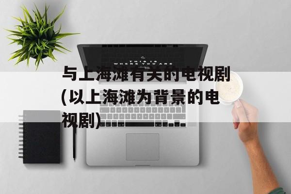 与上海滩有关的电视剧(以上海滩为背景的电视剧)-第1张图片-