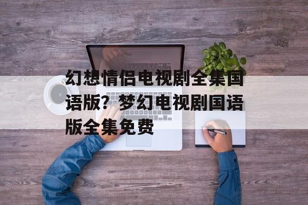 幻想情侣电视剧全集国语版？梦幻电视剧国语版全集免费-第1张图片-