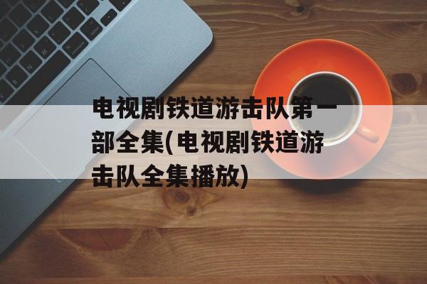 电视剧铁道游击队第一部全集(电视剧铁道游击队全集播放)-第1张图片-