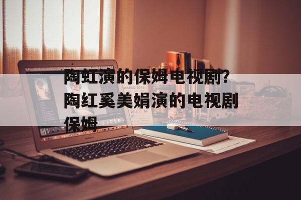 陶虹演的保姆电视剧？陶红奚美娟演的电视剧保姆-第1张图片-