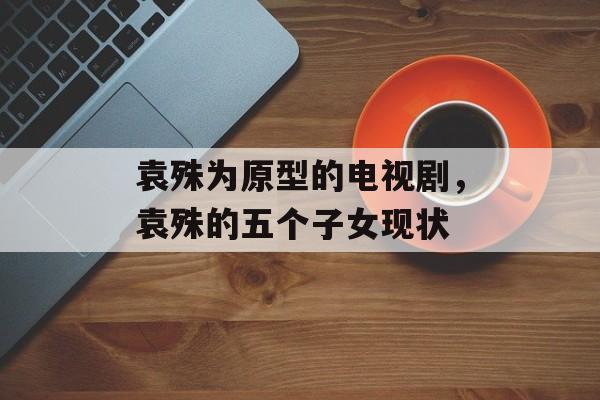 袁殊为原型的电视剧，袁殊的五个子女现状-第1张图片-
