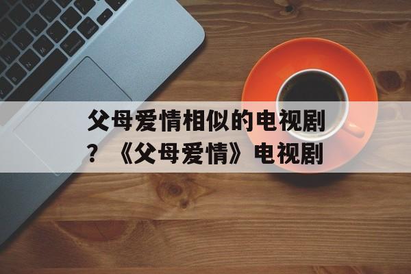 父母爱情相似的电视剧？《父母爱情》电视剧-第1张图片-