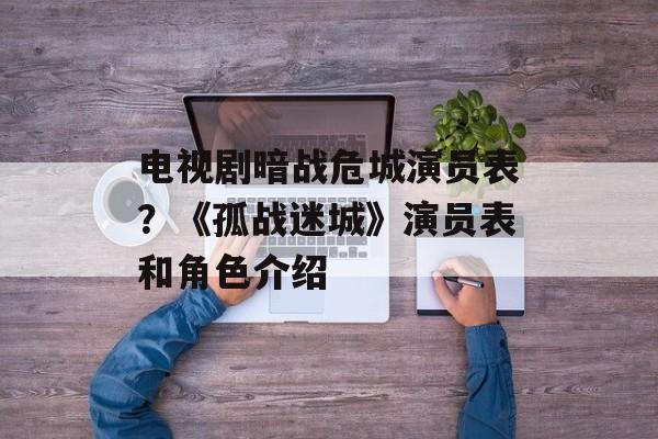 电视剧暗战危城演员表？《孤战迷城》演员表和角色介绍-第1张图片-