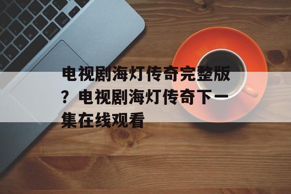 电视剧海灯传奇完整版？电视剧海灯传奇下一集在线观看-第1张图片-