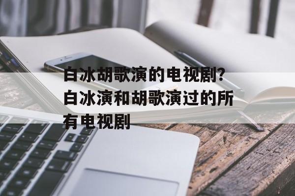白冰胡歌演的电视剧？白冰演和胡歌演过的所有电视剧-第1张图片-