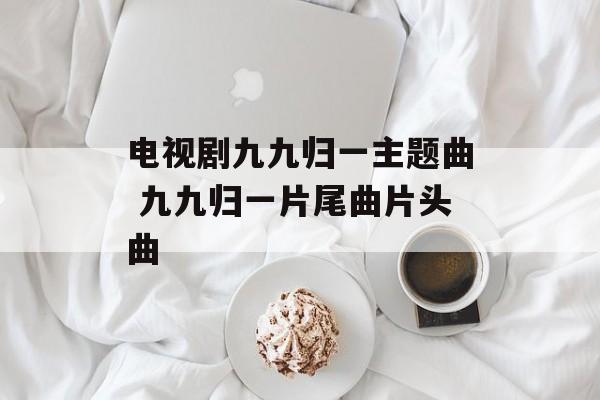 电视剧九九归一主题曲 九九归一片尾曲片头曲-第1张图片-