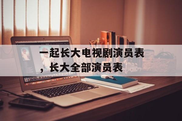 一起长大电视剧演员表，长大全部演员表-第1张图片-