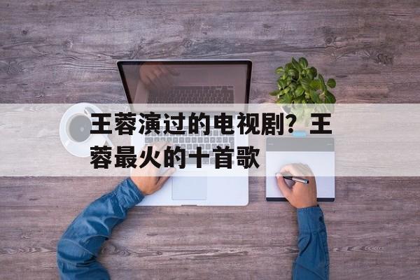 王蓉演过的电视剧？王蓉最火的十首歌-第1张图片-