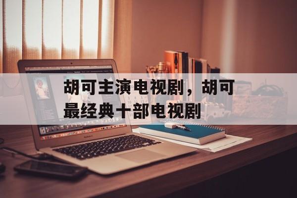 胡可主演电视剧，胡可最经典十部电视剧-第1张图片-