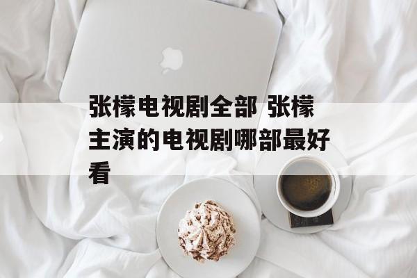 张檬电视剧全部 张檬主演的电视剧哪部最好看-第1张图片-