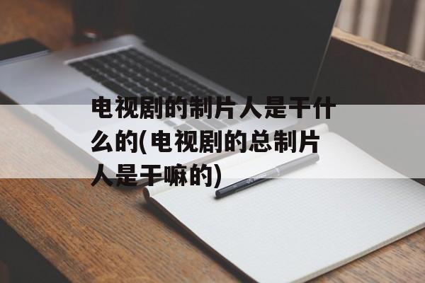 电视剧的制片人是干什么的(电视剧的总制片人是干嘛的)-第1张图片-