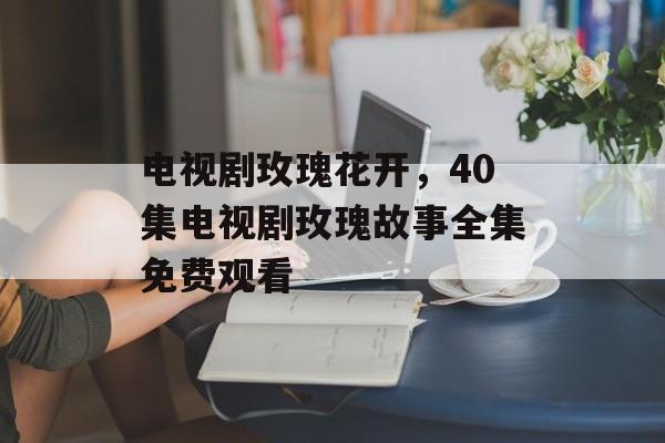 电视剧玫瑰花开，40集电视剧玫瑰故事全集免费观看-第1张图片-