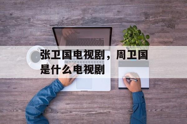 张卫国电视剧，周卫国是什么电视剧-第1张图片-