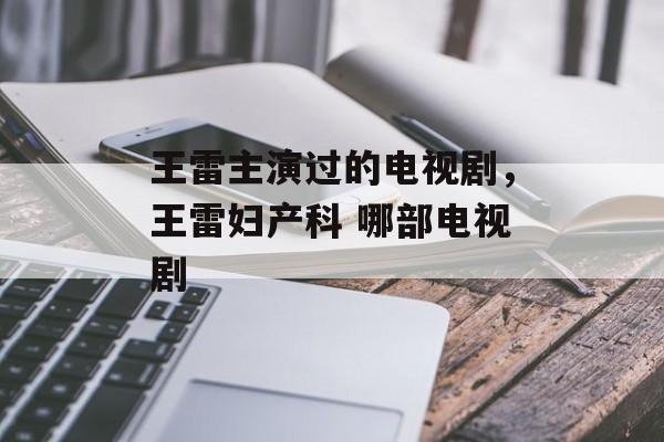 王雷主演过的电视剧，王雷妇产科 哪部电视剧-第1张图片-