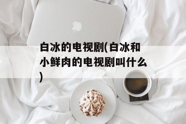 白冰的电视剧(白冰和小鲜肉的电视剧叫什么)-第1张图片-