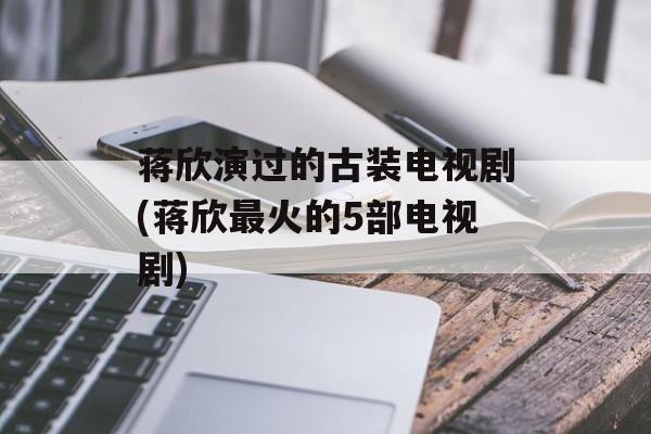 蒋欣演过的古装电视剧(蒋欣最火的5部电视剧)-第1张图片-