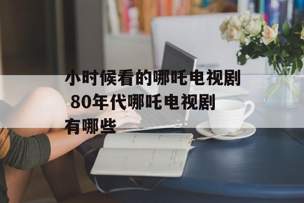 小时候看的哪吒电视剧 80年代哪吒电视剧有哪些-第1张图片-