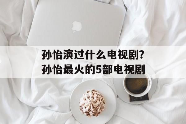 孙怡演过什么电视剧？孙怡最火的5部电视剧-第1张图片-