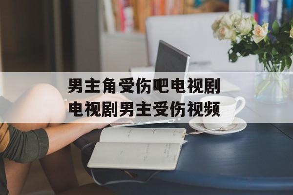 男主角受伤吧电视剧 电视剧男主受伤视频-第1张图片-