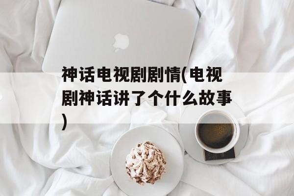 神话电视剧剧情(电视剧神话讲了个什么故事)-第1张图片-