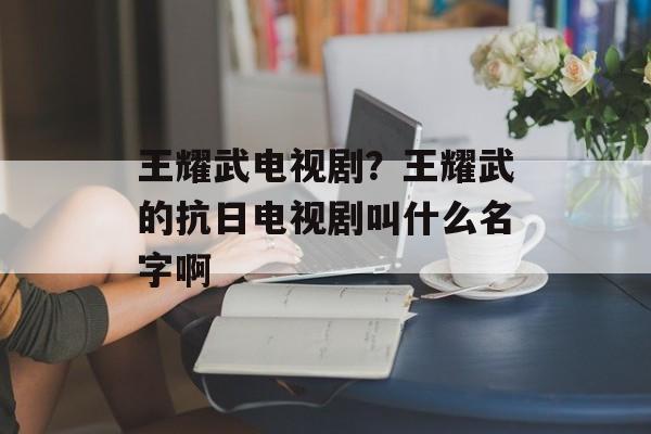 王耀武电视剧？王耀武的抗日电视剧叫什么名字啊-第1张图片-