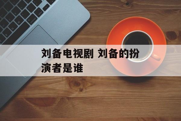 刘备电视剧 刘备的扮演者是谁-第1张图片-
