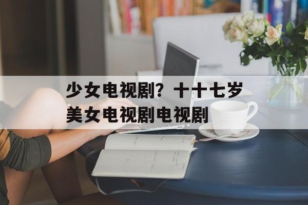 少女电视剧？十十七岁美女电视剧电视剧-第1张图片-