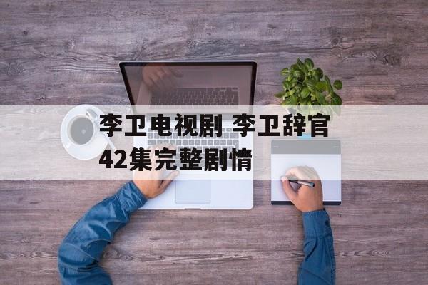李卫电视剧 李卫辞官42集完整剧情-第1张图片-