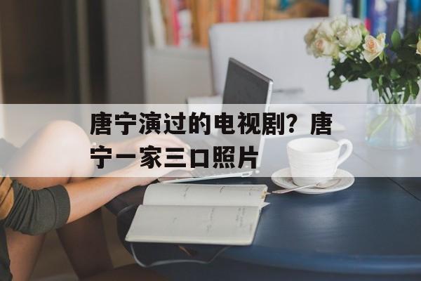 唐宁演过的电视剧？唐宁一家三口照片-第1张图片-