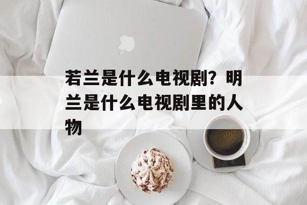 若兰是什么电视剧？明兰是什么电视剧里的人物-第1张图片-