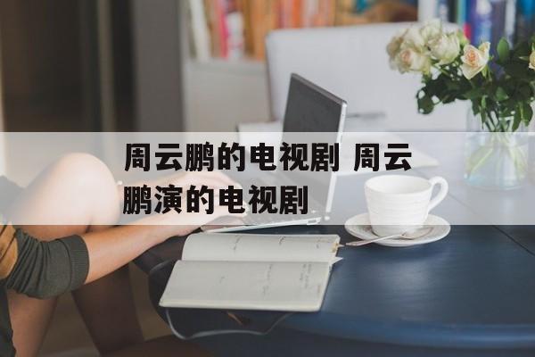 周云鹏的电视剧 周云鹏演的电视剧-第1张图片-