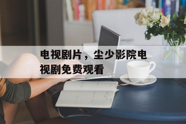 电视剧片，尘少影院电视剧免费观看-第1张图片-