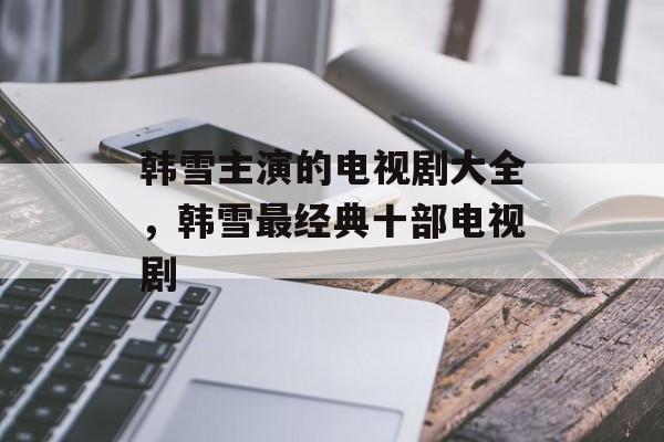 韩雪主演的电视剧大全，韩雪最经典十部电视剧-第1张图片-