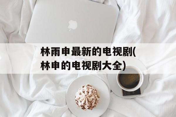 林雨申最新的电视剧(林申的电视剧大全)-第1张图片-