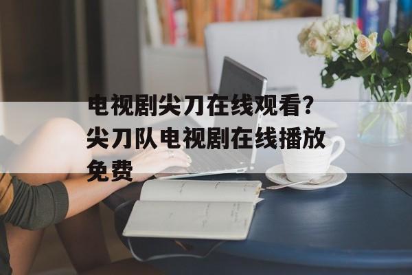 电视剧尖刀在线观看？尖刀队电视剧在线播放免费-第1张图片-