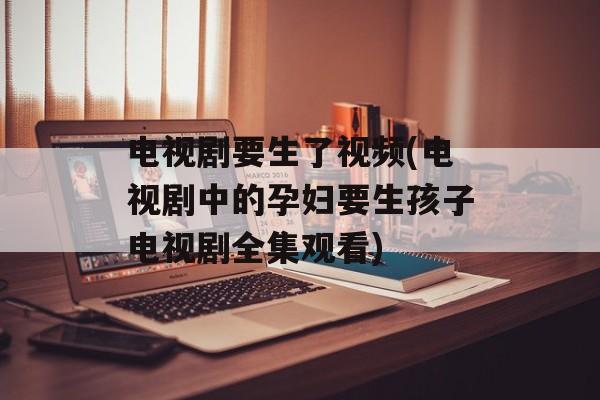 电视剧要生了视频(电视剧中的孕妇要生孩子电视剧全集观看)-第1张图片-